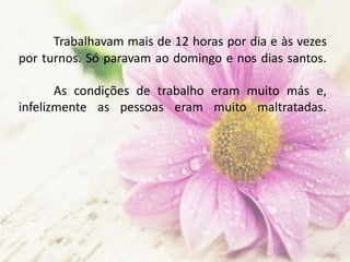 Trabalhavam mais de 12 horas por dia e às vezes
por turnos. Só paravam ao domingo e nos dias santos.
As condições de trabalho eram muito más e,
infelizmente as pessoas eram muito maltratadas.
 