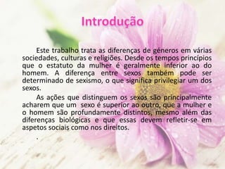 Este trabalho trata as diferenças de géneros em várias
sociedades, culturas e religiões. Desde os tempos princípios
que o estatuto da mulher é geralmente inferior ao do
homem. A diferença entre sexos também pode ser
determinado de sexismo, o que significa privilegiar um dos
sexos.
As ações que distinguem os sexos são principalmente
acharem que um sexo é superior ao outro, que a mulher e
o homem são profundamente distintos, mesmo além das
diferenças biológicas e que essas devem refletir-se em
aspetos sociais como nos direitos.
.
 