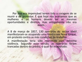 Por isso era impensável terem tido a coragem de se
reunir e de protestar. É que hoje nós aceitamos que as
mulheres e os homens devem ter as mesmas
oportunidades e direitos, mas antigamente não era
assim...
A 8 de março de 1857, 130 operárias do sector têxtil
manifestaram-se ocupando uma fábrica em Nova Iorque,
em protesto contra as más condições de trabalho.
A manifestação teria sido reprimida com extrema
violência. Segundo essa versão, as operárias foram
trancadas dentro do prédio, o qual foi incendiado.
 