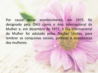 Por causa desse acontecimento, em 1975, foi
designado pela ONU como o Ano Internacional da
Mulher e, em dezembro de 1977, o Dia Internacional
da Mulher foi adotado pelas Nações Unidas, para
lembrar as conquistas sociais, políticas e econômicas
das mulheres.
 