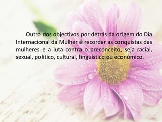 Outro dos objectivos por detrás da origem do Dia
Internacional da Mulher é recordar as conquistas das
mulheres e a luta contra o preconceito, seja racial,
sexual, político, cultural, linguístico ou económico.
 
