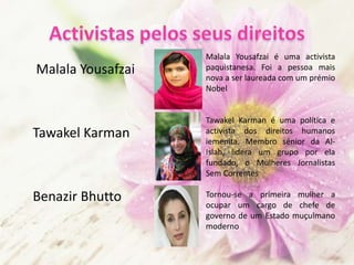 Malala Yousafzai
Tawakel Karman
Benazir Bhutto
Malala Yousafzai é uma activista
paquistanesa. Foi a pessoa mais
nova a ser laureada com um prémio
Nobel
Tawakel Karman é uma política e
activista dos direitos humanos
iemenita. Membro sénior da Al-
Islah, lidera um grupo por ela
fundado, o Mulheres Jornalistas
Sem Correntes
Tornou-se a primeira mulher a
ocupar um cargo de chefe de
governo de um Estado muçulmano
moderno
 
