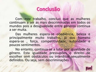 Com este trabalho, concluo que as mulheres
continuam a ser as mais descriminadas em todos os
mundos pois a desigualdade entre géneros continua
a ser muita.
Das mulheres espera-se obediência, beleza e
principalmente muito trabalho, já dos homens
espera-se , força, competitividade, autoridade e
poucos sentimentos.
No entanto, continua-se a lutar por igualdade de
género. Esta igualdade pressupões o direito de
escolher sem obstáculos ou interditos sexualmente
definidos. Ou seja, sem descriminações.
 