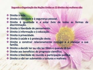 Segundo a Organização das Nações Unidas os 12 direitos das mulheres são:
 