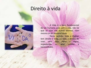 Direito à vida
A Vida é o bem fundamental
do ser humano, pois sem a vida, não há
que se falar em outros direitos, nem
mesmo os de personalidade.
Neste sentido, toda a mulher
tem direito à vida, ou seja, o direito de
viver uma vida plena e digna,
respeitando os seus valores e
necessidades.
 