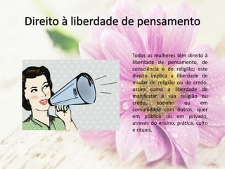 Todas as mulheres têm direito à
liberdade de pensamento, de
consciência e de religião; este
direito implica a liberdade de
mudar de religião ou de credo,
assim como a liberdade de
manifestar a sua religião ou
credo, sozinho ou em
comunidade com outros, quer
em público ou em privado,
através do ensino, prática, culto
e rituais.
 