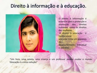 O direito à informação é
essencial para a protecção e
promoção dos direitos
humanos, como os direitos
das mulheres.
O direito à educação é
fundamental,
pois este inclui um processo
de
desenvolvimento individual
e colectivo .
“Um livro, uma caneta, uma criança e um professor podem mudar o mundo.
Educação é a única solução”
 