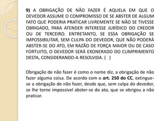 9) A OBRIGAÇÃO DE NÃO FAZER É AQUELA EM QUE O
DEVEDOR ASSUME O COMPROMISSO DE SE ABSTER DE ALGUM
FATO QUE PODERIA PRATICAR LIVREMENTE SE NÃO SE TIVESSE
OBRIGADO, PARA ATENDER INTERESSE JURÍDICO DO CREDOR
OU DE TERCEIRO. ENTRETANTO, SE ESSA OBRIGAÇÃO SE
IMPOSSIBILITAR, SEM CULPA DO DEVEDOR, QUE NÃO PODERÁ
ABSTER-SE DO ATO, EM RAZÃO DE FORÇA MAIOR OU DE CASO
FORTUITO, O DEVEDOR SERÁ EXONERADO DO CUMPRIMENTO
DESTA, CONSIDERANDO-A RESOLVIDA. ( )
Obrigação de não fazer é como o nome diz, a obrigação de não
fazer alguma coisa. De acordo com o art. 250 do CC, extingue-
se a obrigação de não fazer, desde que, sem culpa do devedor,
se lhe torne impossível abster-se do ato, que se obrigou a não
praticar.
 