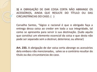 1) A OBRIGAÇÃO DE DAR COISA CERTA NÃO ABRANGE OS
ACESSÓRIOS, AINDA QUE RESULTE DO TÍTULO OU DAS
CIRCUNSTÂNCIAS DO CASO. ( )
Carvalho Santos, “lógico e racional é que o obrigado faça a
entrega dessa coisa ao credor em toda a sua integridade, tal
como se apresenta para servir à sua destinação. (tudo aquilo
que constitui um elemento essencial da coisa e que desta não
pode ser separado sem a destruir, deteriorar, ou alterar)
Art. 233. A obrigação de dar coisa certa abrange os acessórios
dela embora não mencionados, salvo se o contrário resultar do
título ou das circunstancias do caso.
 