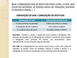3) SE A OBRIGAÇÃO FOR DE RESTITUIR COISA CERTA, E ESTA, SEM
CULPA DO DEVEDOR, SE PERDER ANTES DA TRADIÇÃO, SOFRERÁ
O CREDOR A PERDA. ( )
OBRIGAÇÃO DE DAR ≠ OBRIGAÇÃO DE RESTITUIR
OBRIGAÇÃO DE DAR OBRIGAÇÃO DE RESTITUIR
A coisa pertence ao devedor O dono da coisa é o credor
A obrigação de dar é gênero A de restituir espécie
É o próprio dono da coisa O credor recebe o alheio
Exemplo: Compra e venda, a perda da coisa resolve a obrigação, com
prejuízo do devedor; já na obrigação de restituir, a perda da coisa resolve
a obrigação, com prejuízo do credor, seu proprietário, salvo,
naturalmente, se tiver havido culpa do devedor.
Art. 238. Se a obrigação for de restituir coisa certa, e esta, sem culpa do
devedor, se perder antes da tradição, sofrerá o credor a perda, e a
obrigação se resolverá, ressalvados os seus direitos até o dia da perda.
 
