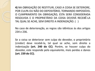 4) NA OBRIGAÇÃO DE RESTITUIR, CASO A COISA SE DETERIORE,
POR CULPA OU NÃO DO DEPOSITÁRIO, TORNANDO IMPOSSÍVEL
O CUMPRIMENTO DA OBRIGAÇÃO, ESTA SERÁ CONSIDERADA
RESOLVIDA E O PROPRIETÁRIO DA COISA DEVERÁ RECEBÊ-LA
TAL QUAL SE ACHE, SEM DIREITO A INDENIZAÇÃO. ( )
No caso de deterioração, as regras são idênticas às dos artigos
234 e 236.
Se a coisa se deteriorar sem culpa do devedor, o proprietário
(credor) deve recebê-la, tal qual se ache, sem direito a
indenização (art. 240 do CC). Porém, se houver culpa do
devedor, este responde pelo equivalente, mais perdas e danos
(art. 239 do CC).
 
