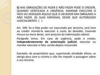 5) NAS OBRIGAÇÕES DE FAZER E NÃO FAZER PODE O CREDOR,
QUANDO VERIFICADA A URGÊNCIA, MANDAR EXECUTAR O
FATO OU DESFAZER AQUILO QUE O DEVEDOR ERA OBRIGADO A
NÃO FAZER, ÀS SUAS EXPENSAS, DESDE QUE AUTORIZADO
JUDICIALMENTE. ( )
Art. 249. Se o fato puder ser executado por terceiro, será livre
ao credor mandá-lo executar à custa do devedor, havendo
recusa ou mora deste, sem prejuízo da indenização cabível.
Parágrafo único. Em caso de urgência, pode o credor,
independentemente de autorização judicial, executar ou
mandar executar o fato, sendo depois ressarcido.
Exemplo, do proprietário que, suportando atividade alheia, se
obriga para com o vizinho a não lhe impedir a passagem sobre
o seu terreno.
 