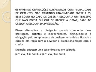 6) HAVENDO OBRIGAÇÕES ALTERNATIVAS COM PLURALIDADE
DE OPTANTES, NÃO EXISTINDO UNANIMIDADE ENTRE ELES,
BEM COMO NO CASO DE CABER A ESCOLHA A UM TERCEIRO
QUE NÃO POSSA OU QUE SE RECUSE A OPTAR, CABE AO
CREDOR A ESCOLHA DA PRESTAÇÃO. ( )
Diz-se alternativa, a obrigação quando comportar duas
prestações, distintas e independentes, extinguindo-se a
obrigação pelo cumprimento de qualquer uma delas, ficando a
escolha em regra com o devedor e excepcionalmente com o
credor.
Exemplo, entregar uma casa térrea ou um sobrado.
(art. 252, §3º do CC) e (art. 252, §4º do CC).
 
