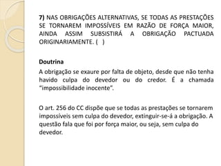 7) NAS OBRIGAÇÕES ALTERNATIVAS, SE TODAS AS PRESTAÇÕES
SE TORNAREM IMPOSSÍVEIS EM RAZÃO DE FORÇA MAIOR,
AINDA ASSIM SUBSISTIRÁ A OBRIGAÇÃO PACTUADA
ORIGINARIAMENTE. ( )
Doutrina
A obrigação se exaure por falta de objeto, desde que não tenha
havido culpa do devedor ou do credor. É a chamada
“impossibilidade inocente”.
O art. 256 do CC dispõe que se todas as prestações se tornarem
impossíveis sem culpa do devedor, extinguir-se-á a obrigação. A
questão fala que foi por força maior, ou seja, sem culpa do
devedor.
 