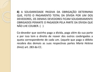 8) A SOLIDARIEDADE PASSIVA DA OBRIGAÇÃO DETERMINA
QUE, FEITO O PAGAMENTO TOTAL DA DÍVIDA POR UM DOS
DEVEDORES, OS DEMAIS DEVEDORES FICAM SOLIDARIAMENTE
OBRIGADOS PERANTE O PAGADOR PELA PARTE DA DÍVIDA QUE
NÃO LHE COUBER. ( )
Co-devedor que sozinho paga a dívida, paga além da sua parte
e por isso tem o direito de reaver dos outros coobrigados a
quota correspondente de cada um. (aquele que paga o débito
recobra dos demais as suas respectivas partes Maria Helena
Diniz) art. 283 do CC.
 