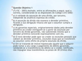 *Questão Objetiva 1
*(TJ/SC - 2003) Assinale, entre as afirmações a seguir, qual a
correta, considerando-se as disposições do Código Civil/2002:
*a) A validade da assunção de uma dívida, por terceiro,
independe da anuência expressa do credor.
*b) A assunção da dívida não exonera o devedor primitivo,
ficando a sua obrigação intacta até que o assuntor cumpra a
obrigação.
*c) As garantias especiais, originariamente dadas pelo devedor
primitivo ao credor extinguem-se a partir da assunção por
terceiro da dívida garantida, não subsistindo mesmo que o
devedor primitivo concorde expressamente com ela.
*d) O novo devedor pode opor ao credor as exceções pessoais que
cabiam ao devedor primitivo, exceções essas que se transferem
ao assuntor como efeito da própria assunção da dívida.
*e) Em se tratando de imóvel hipotecado aquele que o adquirir
pode tomar a seu cargo o pagamento do débito garantido,
validando-se a transferência do débito se o credor, notificado,
não impugnar essa transferência no prazo de 30 (trinta) dias.
 