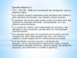 *Questão Objetiva 2
*(FCC – PGE-RR – 2006) Na transmissão das obrigações vigora a
seguinte regra:
*a) o cedente sempre responderá pela existência do crédito e
pela solvência do devedor, nas cessões a título oneroso.
*b) qualquer das partes pode assinar prazo ao credor para que
consinta na assunção da dívida, interpretando- se o seu
silêncio como aceitação.
*c) a cessão de crédito, salvo disposição em contrário, não
abrange os seus acessórios, porque deve ser interpretada
restritivamente.
*d) o devedor pode opor ao cessionário as exceções que lhe
competirem, bem como aquelas que vier a ter contra o
cedente, mesmo depois de ter conhecimento da cessão.
*e) é facultado a terceiro assumir a obrigação do
devedor, com o consentimento expresso do credor, ficando
exonerado o devedor primitivo, salvo se aquele, ao tempo da
assunção, era insolvente e o credor o ignorava.
 