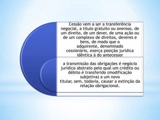 Cessão vem a ser a transferência
negocial, a título gratuito ou oneroso, de
um direito, de um dever, de uma ação ou
de um complexo de direitos, deveres e
bens, de modo que o
adquirente, denominado
cessionário, exerça posição jurídica
idêntica à do antecessor
a transmissão das obrigações é negócio
jurídico abstrato pelo qual um crédito ou
débito é transferido (modificação
subjetiva) a um novo
titular, sem, todavia, causar a extinção da
relação obrigacional.
 