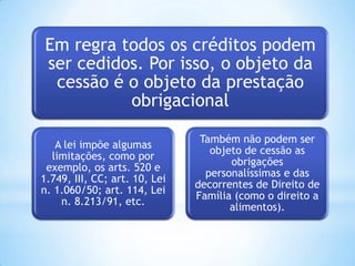 Em regra todos os créditos podem
ser cedidos. Por isso, o objeto da
cessão é o objeto da prestação
obrigacional
A lei impõe algumas
limitações, como por
exemplo, os arts. 520 e
1.749, III, CC; art. 10, Lei
n. 1.060/50; art. 114, Lei
n. 8.213/91, etc.
Também não podem ser
objeto de cessão as
obrigações
personalíssimas e das
decorrentes de Direito de
Família (como o direito a
alimentos).
 