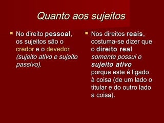 Quanto aos sujeitosQuanto aos sujeitos
 No direitoNo direito pessoalpessoal,,
os sujeitos são oos sujeitos são o
credorcredor e oe o devedordevedor
(sujeito ativo e sujeito(sujeito ativo e sujeito
passivo).passivo).
 Nos direitosNos direitos reaisreais,,
costuma-se dizer quecostuma-se dizer que
oo direito realdireito real
somente possui osomente possui o
sujeito ativosujeito ativo
porque este é ligadoporque este é ligado
à coisa (de um lado oà coisa (de um lado o
titular e do outro ladotitular e do outro lado
a coisa).a coisa).
 