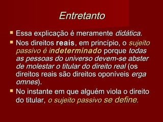 EntretantoEntretanto
 Essa explicação é meramenteEssa explicação é meramente didática.didática.
 Nos direitosNos direitos reaisreais, em princípio, o, em princípio, o sujeitosujeito
passivo é ipassivo é indeterminadondeterminado porqueporque todastodas
as pessoas do universo devem-se absteras pessoas do universo devem-se abster
de molestar o titular do direito realde molestar o titular do direito real (os(os
direitos reais são direitos oponíveisdireitos reais são direitos oponíveis ergaerga
omnesomnes).).
 No instante em que alguém viola o direitoNo instante em que alguém viola o direito
do titular,do titular, o sujeito passivoo sujeito passivo se definese define..
 