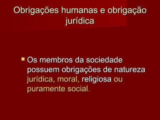 Obrigações humanas e obrigaçãoObrigações humanas e obrigação
jurídicajurídica
 Os membros da sociedadeOs membros da sociedade
possuem obrigações de naturezapossuem obrigações de natureza
jurídica, moral,jurídica, moral, religiosareligiosa ouou
puramente socialpuramente social..
 