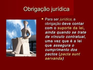 Obrigação jurídicaObrigação jurídica
 Para serPara ser jurídicajurídica,, aa
obrigaçãoobrigação deve contardeve contar
com ocom o suporte da leisuporte da lei ,,
ainda quando se trateainda quando se trate
de vínculo contratualde vínculo contratual ,,
uma vez que é a leiuma vez que é a lei
queque assegura oassegura o
cumprimento doscumprimento dos
pactospactos ((pacta suntpacta sunt
servandaservanda))
 