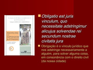 Obligatio est jurisObligatio est juris
vinculum, quovinculum, quo
necessitate adstringimurnecessitate adstringimur
alicujus solvendae reialicujus solvendae rei
secundum nostraesecundum nostrae
civitatis juracivitatis jura
 Obrigação é o vínculo jurídico queObrigação é o vínculo jurídico que
nos adstringe necessariamente anos adstringe necessariamente a
alguém, para solver alguma coisa,alguém, para solver alguma coisa,
em consonância com o direito civilem consonância com o direito civil
(da nossa cidade)(da nossa cidade)
 