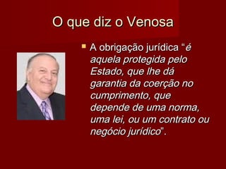 O que diz o VenosaO que diz o Venosa
 A obrigação jurídica “A obrigação jurídica “éé
aquela protegida peloaquela protegida pelo
Estado, que lhe dáEstado, que lhe dá
garantia da coerção nogarantia da coerção no
cumprimento, quecumprimento, que
depende de uma norma,depende de uma norma,
uma lei, ou um contrato ouuma lei, ou um contrato ou
negócio jurídiconegócio jurídico”.”.
 