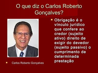 O que diz o Carlos RobertoO que diz o Carlos Roberto
Gonçalves?Gonçalves?
 Carlos Roberto GonçalvesCarlos Roberto Gonçalves
 Obrigação é oObrigação é o
vínculo jurídicovínculo jurídico
que confere aoque confere ao
credor (sujeitocredor (sujeito
ativo) direito deativo) direito de
exigir do devedorexigir do devedor
(sujeito passivo) o(sujeito passivo) o
cumprimento decumprimento de
determinadadeterminada
prestaçãoprestação
 