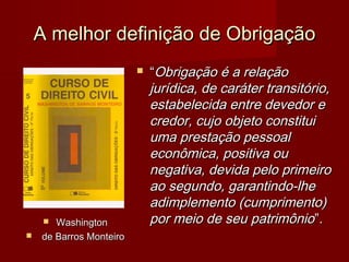 A melhor definição de ObrigaçãoA melhor definição de Obrigação
 WashingtonWashington
 de Barros Monteirode Barros Monteiro
 ““Obrigação é a relaçãoObrigação é a relação
jurídica, de caráter transitório,jurídica, de caráter transitório,
estabelecida entre devedor eestabelecida entre devedor e
credor, cujo objeto constituicredor, cujo objeto constitui
uma prestação pessoaluma prestação pessoal
econômica, positiva oueconômica, positiva ou
negativa, devida pelo primeironegativa, devida pelo primeiro
ao segundo, garantindo-lheao segundo, garantindo-lhe
adimplemento (cumprimento)adimplemento (cumprimento)
por meio de seu patrimôniopor meio de seu patrimônio”.”.
 