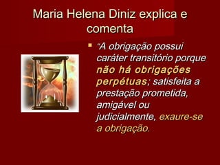 Maria Helena Diniz explica eMaria Helena Diniz explica e
comentacomenta
 ““A obrigaçãoA obrigação possuipossui
caráter transitório porquecaráter transitório porque
não hánão há obrigaçõesobrigações
perpétuasperpétuas; satisfeita a; satisfeita a
prestação prometida,prestação prometida,
amigável ouamigável ou
judicialmente,judicialmente, exaure-seexaure-se
a obrigaçãoa obrigação..
 
