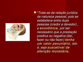  ““Trata-se de relação jurídicaTrata-se de relação jurídica
de natureza pessoal, pois sede natureza pessoal, pois se
estabelece entre duasestabelece entre duas
pessoas (credor e devedor) ,pessoas (credor e devedor) ,
ee econômica,econômica, por serpor ser
necessário que a prestaçãonecessário que a prestação
positiva ou negativa (positiva ou negativa (dar,dar,
fazer ou não fazerfazer ou não fazer)) tenhatenha
um valor pecuniárioum valor pecuniário, isto, isto
é, sejaé, seja suscetível desuscetível de
aferição monetária.aferição monetária.
 