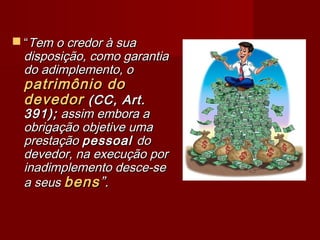  ““Tem o credor à suaTem o credor à sua
disposição, como garantiadisposição, como garantia
do adimplemento, odo adimplemento, o
patrimônio dopatrimônio do
devedordevedor (CC, Art.(CC, Art.
391);391); assim embora aassim embora a
obrigação objetive umaobrigação objetive uma
prestaçãoprestação pessoalpessoal dodo
devedor, na execução pordevedor, na execução por
inadimplemento desce-seinadimplemento desce-se
a seusa seus bensbens”.”.
 