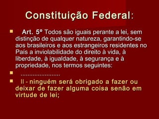 Constituição FederalConstituição Federal ::
 Art. 5ºArt. 5º Todos são iguais perante a lei, semTodos são iguais perante a lei, sem
distinção de qualquer natureza, garantindo-sedistinção de qualquer natureza, garantindo-se
aos brasileiros e aos estrangeiros residentes noaos brasileiros e aos estrangeiros residentes no
País a inviolabilidade do direito à vida, àPaís a inviolabilidade do direito à vida, à
liberdade, à igualdade, à segurança e àliberdade, à igualdade, à segurança e à
propriedade, nos termos seguintes:propriedade, nos termos seguintes:
 ..............................................
 II -II - ninguém será obrigado a fazer ouninguém será obrigado a fazer ou
deixar de fazer alguma coisa senão emdeixar de fazer alguma coisa senão em
virtude de lei;virtude de lei;
 