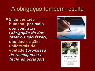 A obrigação também resultaA obrigação também resulta
 2)2) dada vontadevontade
humanahumana, por meio, por meio
dos contratosdos contratos
((obrigação de dar,obrigação de dar,
fazerfazer ouou não fazernão fazer),),
dasdas declaraçõesdeclarações
unilaterais daunilaterais da
vontadevontade ((promessapromessa
de recompensa ede recompensa e
título ao portadortítulo ao portador))
 