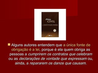  Alguns autores entendem queAlguns autores entendem que a única fonte dea única fonte de
obrigação é a leiobrigação é a lei, porque é ela quem obriga as, porque é ela quem obriga as
pessoas apessoas a cumprirem os contratos que celebramcumprirem os contratos que celebram
ou asou as declarações de vontade que expressamdeclarações de vontade que expressam ou,ou,
ainda, aainda, a repararem os danos que causam.repararem os danos que causam.
 