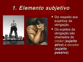 1. Elemento subjetivo1. Elemento subjetivo
 Diz respeito aosDiz respeito aos
sujeitossujeitos dada
obrigação.obrigação.
 Os sujeitos daOs sujeitos da
obrigação sãoobrigação são
chamados dechamados de
credorcredor ((sujeitosujeito
ativoativo) e) e devedordevedor
((sujeitosujeito
passivopassivo).).
 