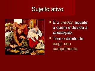 Sujeito ativoSujeito ativo
 É oÉ o credorcredor, aquele, aquele
a quem é devida aa quem é devida a
prestação.prestação.
 Tem o direito deTem o direito de
exigir seuexigir seu
cumprimentocumprimento
 