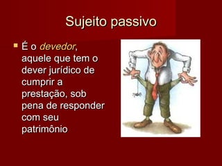 Sujeito passivoSujeito passivo
 É oÉ o devedordevedor,,
aquele que tem oaquele que tem o
dever jurídico dedever jurídico de
cumprir acumprir a
prestação, sobprestação, sob
pena de responderpena de responder
com seucom seu
patrimôniopatrimônio
 