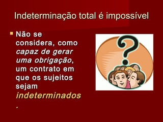Indeterminação total é impossívelIndeterminação total é impossível
 Não seNão se
considera, comoconsidera, como
capaz de gerarcapaz de gerar
uma obrigaçãouma obrigação,,
um contrato emum contrato em
que os sujeitosque os sujeitos
sejamsejam
indeterminadosindeterminados
..
 