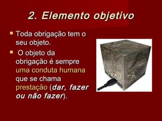 2. Elemento objetivo2. Elemento objetivo
 Toda obrigação tem oToda obrigação tem o
seu objeto.seu objeto.
 O objeto daO objeto da
obrigação é sempreobrigação é sempre
uma conduta humanauma conduta humana
que se chamaque se chama
prestaçãoprestação ((dar, fazerdar, fazer
ou não fazerou não fazer).).
 