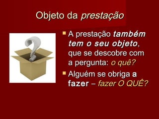 Objeto daObjeto da prestaçãoprestação
 A prestaçãoA prestação tambémtambém
tem o seu objetotem o seu objeto ,,
que se descobre comque se descobre com
a pergunta:a pergunta: o quê?o quê?
 Alguém se obrigaAlguém se obriga aa
fazerfazer –– fazer O QUÊ?fazer O QUÊ?
 