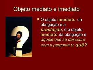 Objeto mediato e imediatoObjeto mediato e imediato
 O objetoO objeto imediatoimediato dada
obrigação é aobrigação é a
prestaçãoprestação, e o objeto, e o objeto
mediatomediato da obrigação éda obrigação é
aquele que se descobreaquele que se descobre
com a perguntacom a pergunta o quê?o quê?
 