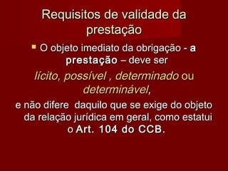 Requisitos de validade daRequisitos de validade da
prestaçãoprestação
 O objeto imediato da obrigação -O objeto imediato da obrigação - aa
prestaçãoprestação – deve ser– deve ser
lícito, possível , determinadolícito, possível , determinado ouou
determináveldeterminável,,
e não difere daquilo que se exige do objetoe não difere daquilo que se exige do objeto
da relação jurídica em geral, como estatuida relação jurídica em geral, como estatui
oo Art. 104 do CCB.Art. 104 do CCB.
 