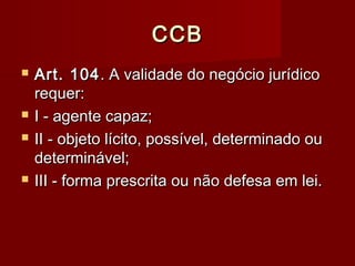 CCBCCB
 Art. 104Art. 104. A validade do negócio jurídico. A validade do negócio jurídico
requer:requer:
 I - agente capaz;I - agente capaz;
 II - objeto lícito, possível, determinado ouII - objeto lícito, possível, determinado ou
determinável;determinável;
 III - forma prescrita ou não defesa em lei.III - forma prescrita ou não defesa em lei.
 
