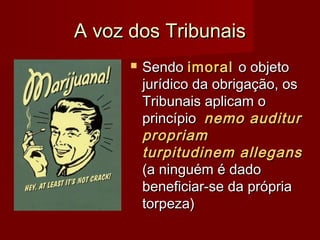 A voz dos TribunaisA voz dos Tribunais
 SendoSendo imoralimoral o objetoo objeto
jurídico da obrigação, osjurídico da obrigação, os
Tribunais aplicam oTribunais aplicam o
princípioprincípio nemo auditurnemo auditur
propriampropriam
turpitudinem allegansturpitudinem allegans
(a ninguém é dado(a ninguém é dado
beneficiar-se da própriabeneficiar-se da própria
torpeza)torpeza)
 