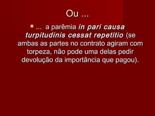 Ou ...Ou ...
 ... a parêmia... a parêmia in pari causain pari causa
turpitudinis cessat repetitioturpitudinis cessat repetitio (se(se
ambas as partes no contrato agiram comambas as partes no contrato agiram com
torpeza, não pode uma delas pedirtorpeza, não pode uma delas pedir
devolução da importância que pagou).devolução da importância que pagou).
 