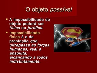 O objetoO objeto possívelpossível
 A impossibilidade doA impossibilidade do
objeto poderá serobjeto poderá ser
físicafísica ouou jurídica.jurídica.
 ImpossibilidadeImpossibilidade
físicafísica é a daé a da
prestaçãoprestação queque
ultrapassa as forçasultrapassa as forças
humanas, real ehumanas, real e
absoluta,absoluta,
alcançando a todosalcançando a todos
indistintamente.indistintamente.
 