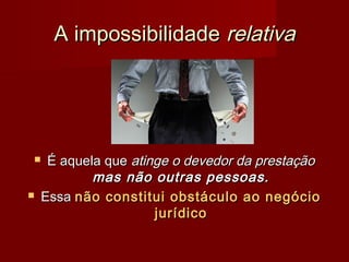 A impossibilidadeA impossibilidade relativarelativa
 É aquela queÉ aquela que atinge o devedor da prestaçãoatinge o devedor da prestação
mas não outras pessoas.mas não outras pessoas.
 EssaEssa não constitui obstáculo ao negócionão constitui obstáculo ao negócio
jurídicojurídico
 